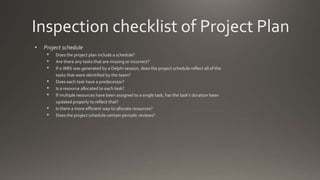 Inspection checklist of Project Plan
• Project schedule
• Does the project plan include a schedule?
• Are there any tasks that are missing or incorrect?
• If a WBS was generated by a Delphi session, does the project schedule reflect all of the
tasks that were identified by the team?
• Does each task have a predecessor?
• Is a resource allocated to each task?
• If multiple resources have been assigned to a single task, has the task’s duration been
updated properly to reflect that?
• Is there a more efficient way to allocate resources?
• Does the project schedule contain periodic reviews?
 