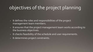 objectives of the project planning
• It defines the roles and responsibilities of the project
management team members.
• It ensures that the project management team works according to
the business objectives.
• It checks feasibility of the schedule and user requirements.
• It determines project constraints.
 