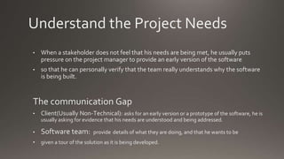 Understand the Project Needs
• When a stakeholder does not feel that his needs are being met, he usually puts
pressure on the project manager to provide an early version of the software
• so that he can personally verify that the team really understands why the software
is being built.
The communication Gap
• Client(Usually Non-Technical): asks for an early version or a prototype of the software, he is
usually asking for evidence that his needs are understood and being addressed.
• Software team: provide details of what they are doing, and that he wants to be
• given a tour of the solution as it is being developed.
 