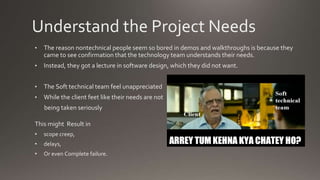 Understand the Project Needs
• The reason nontechnical people seem so bored in demos and walkthroughs is because they
came to see confirmation that the technology team understands their needs.
• Instead, they got a lecture in software design, which they did not want.
• The Soft technical team feel unappreciated
• While the client feet like their needs are not
being taken seriously
This might Result in
• scope creep,
• delays,
• Or even Complete failure.
 