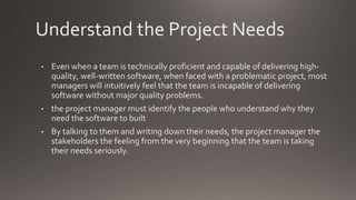 Understand the Project Needs
• Even when a team is technically proficient and capable of delivering high-
quality, well-written software, when faced with a problematic project, most
managers will intuitively feel that the team is incapable of delivering
software without major quality problems.
• the project manager must identify the people who understand why they
need the software to built
• By talking to them and writing down their needs, the project manager the
stakeholders the feeling from the very beginning that the team is taking
their needs seriously.
 