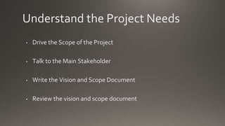 Understand the Project Needs
• Drive the Scope of the Project
• Talk to the Main Stakeholder
• Write the Vision and Scope Document
• Review the vision and scope document
 