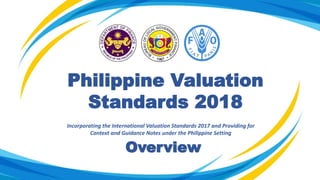 Philippine Valuation
Standards 2018
Incorporating the International Valuation Standards 2017 and Providing for
Context and Guidance Notes under the Philippine Setting
Overview
 