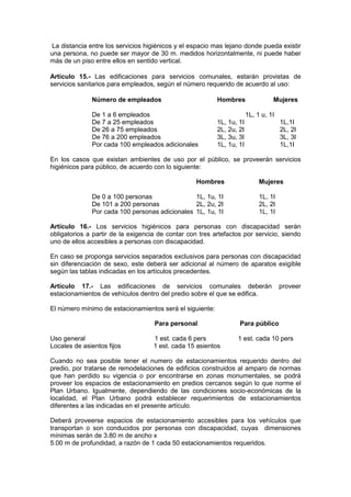 La distancia entre los servicios higiénicos y el espacio mas lejano donde pueda existir
una persona, no puede ser mayor de 30 m. medidos horizontalmente, ni puede haber
más de un piso entre ellos en sentido vertical.
Artículo 15.- Las edificaciones para servicios comunales, estarán provistas de
servicios sanitarios para empleados, según el número requerido de acuerdo al uso:
Número de empleados Hombres Mujeres
De 1 a 6 empleados 1L, 1 u, 1I
De 7 a 25 empleados 1L, 1u, 1I 1L,1I
De 26 a 75 empleados 2L, 2u, 2I 2L, 2I
De 76 a 200 empleados 3L, 3u, 3I 3L, 3I
Por cada 100 empleados adicionales 1L, 1u, 1I 1L,1I
En los casos que existan ambientes de uso por el público, se proveerán servicios
higiénicos para público, de acuerdo con lo siguiente:
Hombres Mujeres
De 0 a 100 personas 1L, 1u, 1I 1L, 1I
De 101 a 200 personas 2L, 2u, 2I 2L, 2I
Por cada 100 personas adicionales 1L, 1u, 1I 1L, 1I
Artículo 16.- Los servicios higiénicos para personas con discapacidad serán
obligatorios a partir de la exigencia de contar con tres artefactos por servicio, siendo
uno de ellos accesibles a personas con discapacidad.
En caso se proponga servicios separados exclusivos para personas con discapacidad
sin diferenciación de sexo, este deberá ser adicional al número de aparatos exigible
según las tablas indicadas en los artículos precedentes.
Artículo 17.- Las edificaciones de servicios comunales deberán proveer
estacionamientos de vehículos dentro del predio sobre el que se edifica.
El número mínimo de estacionamientos será el siguiente:
Para personal Para público
Uso general 1 est. cada 6 pers 1 est. cada 10 pers
Locales de asientos fijos 1 est. cada 15 asientos
Cuando no sea posible tener el numero de estacionamientos requerido dentro del
predio, por tratarse de remodelaciones de edificios construidos al amparo de normas
que han perdido su vigencia o por encontrarse en zonas monumentales, se podrá
proveer los espacios de estacionamiento en predios cercanos según lo que norme el
Plan Urbano. Igualmente, dependiendo de las condiciones socio-económicas de la
localidad, el Plan Urbano podrá establecer requerimientos de estacionamientos
diferentes a las indicadas en el presente artículo.
Deberá proveerse espacios de estacionamiento accesibles para los vehículos que
transportan o son conducidos por personas con discapacidad, cuyas dimensiones
mínimas serán de 3.80 m de ancho x
5.00 m de profundidad, a razón de 1 cada 50 estacionamientos requeridos.
 