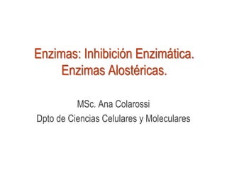 Enzimas: Inhibición Enzimática.
Enzimas Alostéricas.
MSc. Ana Colarossi
Dpto de Ciencias Celulares y Moleculares
 