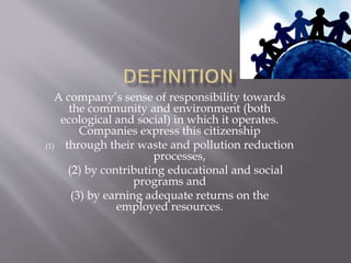 A company’s sense of responsibility towards
the community and environment (both
ecological and social) in which it operates.
Companies express this citizenship
(1) through their waste and pollution reduction
processes,
(2) by contributing educational and social
programs and
(3) by earning adequate returns on the
employed resources.
 