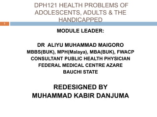 DPH121 HEALTH PROBLEMS OF
ADOLESCENTS, ADULTS & THE
HANDICAPPED
1
MODULE LEADER:
DR ALIYU MUHAMMAD MAIGORO
MBBS(BUK), MPH(Malaya), MBA(BUK), FWACP
CONSULTANT PUBLIC HEALTH PHYSICIAN
FEDERAL MEDICAL CENTRE AZARE
BAUCHI STATE
REDESIGNED BY
MUHAMMAD KABIR DANJUMA
 