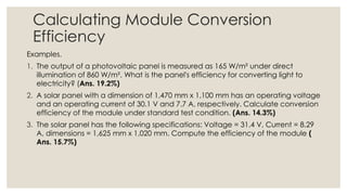 Calculating Module Conversion
Efficiency
Examples.
1. The output of a photovoltaic panel is measured as 165 W/m² under direct
illumination of 860 W/m². What is the panel's efficiency for converting light to
electricity? (Ans. 19.2%)
2. A solar panel with a dimension of 1,470 mm x 1,100 mm has an operating voltage
and an operating current of 30.1 V and 7.7 A, respectively. Calculate conversion
efficiency of the module under standard test condition. (Ans. 14.3%)
3. The solar panel has the following specifications: Voltage = 31.4 V, Current = 8.29
A, dimensions = 1,625 mm x 1,020 mm. Compute the efficiency of the module (
Ans. 15.7%)
 