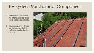 PV System Mechanical Component
1. Metal racks – connects
the photovoltaic panels
using a specialized clips.
2. Mounting points - these
are connected to the
rooftop using lag bolts or
clamps
 