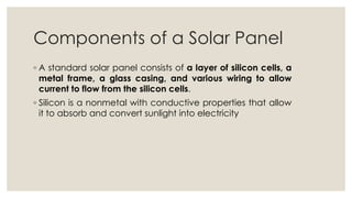 Components of a Solar Panel
◦ A standard solar panel consists of a layer of silicon cells, a
metal frame, a glass casing, and various wiring to allow
current to flow from the silicon cells.
◦ Silicon is a nonmetal with conductive properties that allow
it to absorb and convert sunlight into electricity
 