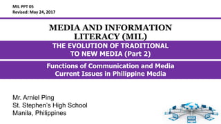 MEDIA AND INFORMATION
LITERACY (MIL)
Functions of Communication and Media
Current Issues in Philippine Media
MIL PPT 05
Revised: May 24, 2017
THE EVOLUTION OF TRADITIONAL
TO NEW MEDIA (Part 2)
Mr. Arniel Ping
St. Stephen’s High School
Manila, Philippines
 