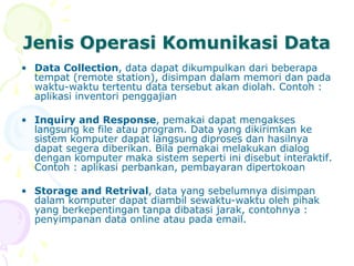 Jenis Operasi Komunikasi Data
• Data Collection, data dapat dikumpulkan dari beberapa
tempat (remote station), disimpan dalam memori dan pada
waktu-waktu tertentu data tersebut akan diolah. Contoh :
aplikasi inventori penggajian
• Inquiry and Response, pemakai dapat mengakses
langsung ke file atau program. Data yang dikirimkan ke
sistem komputer dapat langsung diproses dan hasilnya
dapat segera diberikan. Bila pemakai melakukan dialog
dengan komputer maka sistem seperti ini disebut interaktif.
Contoh : aplikasi perbankan, pembayaran dipertokoan
• Storage and Retrival, data yang sebelumnya disimpan
dalam komputer dapat diambil sewaktu-waktu oleh pihak
yang berkepentingan tanpa dibatasi jarak, contohnya :
penyimpanan data online atau pada email.
 