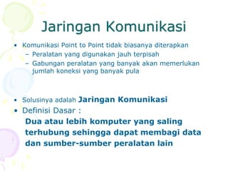 Jaringan Komunikasi
• Komunikasi Point to Point tidak biasanya diterapkan
– Peralatan yang digunakan jauh terpisah
– Gabungan peralatan yang banyak akan memerlukan
jumlah koneksi yang banyak pula
• Solusinya adalah Jaringan Komunikasi
• Definisi Dasar :
Dua atau lebih komputer yang saling
terhubung sehingga dapat membagi data
dan sumber-sumber peralatan lain
 