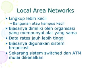 Local Area Networks
• Lingkup lebih kecil
– Bangunan atau kampus kecil
• Biasanya dimiliki oleh organisasi
yang mempunyai alat yang sama
• Data rates jauh lebih tinggi
• Biasanya digunakan sistem
broadcast
• Sekarang sistem switched dan ATM
mulai dikenalkan
 