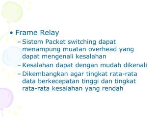 • Frame Relay
– Sistem Packet switching dapat
menampung muatan overhead yang
dapat mengenali kesalahan
– Kesalahan dapat dengan mudah dikenali
– Dikembangkan agar tingkat rata-rata
data berkecepatan tinggi dan tingkat
rata-rata kesalahan yang rendah
 