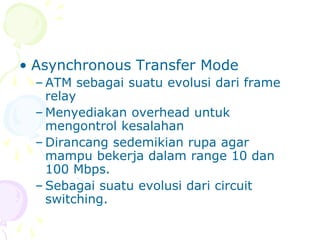 • Asynchronous Transfer Mode
– ATM sebagai suatu evolusi dari frame
relay
– Menyediakan overhead untuk
mengontrol kesalahan
– Dirancang sedemikian rupa agar
mampu bekerja dalam range 10 dan
100 Mbps.
– Sebagai suatu evolusi dari circuit
switching.
 