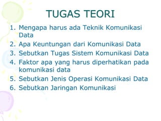 TUGAS TEORI
1. Mengapa harus ada Teknik Komunikasi
Data
2. Apa Keuntungan dari Komunikasi Data
3. Sebutkan Tugas Sistem Komunikasi Data
4. Faktor apa yang harus diperhatikan pada
komunikasi data
5. Sebutkan Jenis Operasi Komunikasi Data
6. Sebutkan Jaringan Komunikasi
 