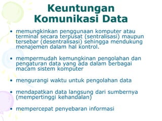 Keuntungan
Komunikasi Data
• memungkinkan penggunaan komputer atau
terminal secara terpusat (sentralisasi) maupun
tersebar (desentralisasi) sehingga mendukung
menajemen dalam hal kontrol.
• mempermudah kemungkinan pengolahan dan
pengaturan data yang ada dalam berbagai
macam sistem komputer
• mengurangi waktu untuk pengolahan data
• mendapatkan data langsung dari sumbernya
(mempertinggi kehandalan)
• mempercepat penyebaran informasi
 