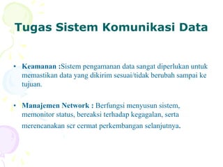 Tugas Sistem Komunikasi Data
• Keamanan :Sistem pengamanan data sangat diperlukan untuk
memastikan data yang dikirim sesuai/tidak berubah sampai ke
tujuan.
• Manajemen Network : Berfungsi menyusun sistem,
memonitor status, bereaksi terhadap kegagalan, serta
merencanakan scr cermat perkembangan selanjutnya.
 