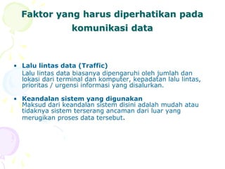 Faktor yang harus diperhatikan pada
komunikasi data
• Lalu lintas data (Traffic)
Lalu lintas data biasanya dipengaruhi oleh jumlah dan
lokasi dari terminal dan komputer, kepadatan lalu lintas,
prioritas / urgensi informasi yang disalurkan.
• Keandalan sistem yang digunakan
Maksud dari keandalan sistem disini adalah mudah atau
tidaknya sistem terserang ancaman dari luar yang
merugikan proses data tersebut.
 