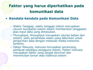 Faktor yang harus diperhatikan pada
komunikasi data
• Kendala-kendala pada Komunikasi Data
– Waktu Tanggap, waktu tanggap sistem merupakan
ukuran kecepatan sistem dalam memberikan tanggapan
atas input data yang dimasukan.
– Throughput, throughput merupakan ukuran beban dari
sistem, yaitu persentase waktu yang diberikan untuk
pengiriman data dengan melewati media transmisi
tertentu.
– Faktor Manusia, manusia merupakan perancang,
pembuat sekaligus pengguna sistem. Faktor manusia
merupakan faktor yang sangat dominan dan
menentukan lancar atau tidaknya sistem.
 