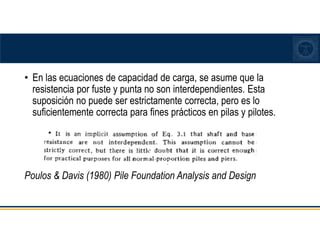 • En las ecuaciones de capacidad de carga, se asume que la
resistencia por fuste y punta no son interdependientes. Esta
suposición no puede ser estrictamente correcta, pero es lo
suficientemente correcta para fines prácticos en pilas y pilotes.
Poulos & Davis (1980) Pile Foundation Analysis and Design
 