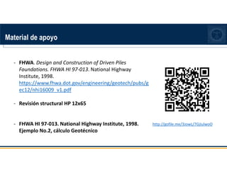 Material de apoyo
http://gofile.me/3JowL/7GjIulwoO
- FHWA. Design and Construction of Driven Piles
Foundations. FHWA HI 97-013. National Highway
Institute, 1998.
https://www.fhwa.dot.gov/engineering/geotech/pubs/g
ec12/nhi16009_v1.pdf
- Revisión structural HP 12x65
- FHWA HI 97-013. National Highway Institute, 1998.
Ejemplo No.2, cálculo Geotécnico
 