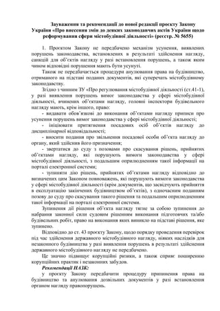 Зауваження та рекомендації до нової редакції проєкту Закону
України «Про внесення змін до деяких законодавчих актів України щодо
реформування сфери містобудівної діяльності» (реєстр. № 5655)
1. Проєктом Закону не передбачено механізм усунення, виявлених
порушень законодавства, встановлених в результаті здійснення нагляду,
санкцій для об’єктів нагляду у разі встановлення порушень, а також яким
чином відповідні порушення мають бути усунуті.
Також не передбачається процедури анулювання права на будівництво,
отриманого на підставі поданих документів, які суперечать містобудівному
законодавству.
Згідно з чинним ЗУ «Про регулювання містобудівної діяльності (ст.41-1),
у разі виявлення порушень вимог законодавства у сфері містобудівної
діяльності, вчинених об’єктами нагляду, головні інспектори будівельного
нагляду мають, крім іншого, право:
- видавати обов’язкові до виконання об’єктами нагляду приписи про
усунення порушень вимог законодавства у сфері містобудівної діяльності;
- ініціювати притягнення посадових осіб об’єктів нагляду до
дисциплінарної відповідальності;
- вносити подання про звільнення посадової особи об’єкта нагляду до
органу, який здійснив його призначення;
- звертатися до суду з позовами про скасування рішень, прийнятих
об’єктами нагляду, які порушують вимоги законодавства у сфері
містобудівної діяльності, з подальшим оприлюдненням такої інформації на
порталі електронної системи;
- зупиняти дію рішень, прийнятих об’єктами нагляду відповідно до
визначених цим Законом повноважень, які порушують вимоги законодавства
у сфері містобудівної діяльності (крім документів, що засвідчують прийняття
в експлуатацію закінчених будівництвом об’єктів), з одночасним поданням
позову до суду про скасування такого рішення та подальшим оприлюдненням
такої інформації на порталі електронної системи.
Зупинення дії рішення об’єкта нагляду тягне за собою зупинення до
набрання законної сили судовим рішенням виконання підготовчих та/або
будівельних робіт, право на виконання яких виникло на підставі рішення, яке
зупинено.
Відповідно до ст. 43 проєкту Закону, щодо порядку проведення перевірок
під час здійснення державного містобудівного нагляду, ніяких наслідків для
незаконного будівництва у разі виявлення порушень в результаті здійснення
державного містобудівного нагляду не передбачено.
Це значно підвищує корупційні ризики, а також сприяє поширенню
корупційних практик і незаконних забудов.
Рекомендації НАЗК:
у проєкту Закону передбачити процедуру припинення права на
будівництво та анулювання дозвільних документів у разі встановлення
органом нагляду правопорушень.
 