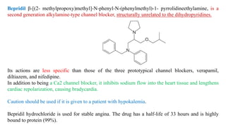 Bepridil β-[(2- methylpropoxy)methyl]-N-phenyl-N-(phenylmethyl)-1- pyrrolidineethylamine, is a
second generation alkylamine-type channel blocker, structurally unrelated to the dihydropyridines.
Its actions are less specific than those of the three prototypical channel blockers, verapamil,
diltiazem, and nifedipine.
In addition to being a Ca2 channel blocker, it inhibits sodium flow into the heart tissue and lengthens
cardiac repolarization, causing bradycardia.
Caution should be used if it is given to a patient with hypokalemia.
Bepridil hydrochloride is used for stable angina. The drug has a half-life of 33 hours and is highly
bound to protein (99%).
 