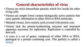 General characteristics of virus
• Viruses are strict intracellular parasite which live inside the other
living cells.
• Viruses are simple forms contain biologically active particle that
carry genetic information in either DNA or RNA molecules.
• Matured viruses, have nucleic acid covered with protein coat.
• Viruses lack the protein-synthesizing enzymes and structural
apparatus necessary for replication. Replication is controlled by
host cell.
• A virus is a set of genes, composed of either DNA or RNA,
packaged in a protein containing coat. This particle is called a
Virion.
 