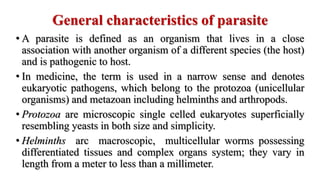 General characteristics of parasite
• A parasite is defined as an organism that lives in a close
association with another organism of a different species (the host)
and is pathogenic to host.
• In medicine, the term is used in a narrow sense and denotes
eukaryotic pathogens, which belong to the protozoa (unicellular
organisms) and metazoan including helminths and arthropods.
• Protozoa are microscopic single celled eukaryotes superficially
resembling yeasts in both size and simplicity.
• Helminths arc macroscopic, multicellular worms possessing
differentiated tissues and complex organs system; they vary in
length from a meter to less than a millimeter.
 