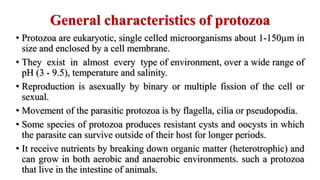 General characteristics of protozoa
• Protozoa are eukaryotic, single celled microorganisms about 1-150µm in
size and enclosed by a cell membrane.
• They exist in almost every type of environment, over a wide range of
pH (3 - 9.5), temperature and salinity.
• Reproduction is asexually by binary or multiple fission of the cell or
sexual.
• Movement of the parasitic protozoa is by flagella, cilia or pseudopodia.
• Some species of protozoa produces resistant cysts and oocysts in which
the parasite can survive outside of their host for longer periods.
• It receive nutrients by breaking down organic matter (heterotrophic) and
can grow in both aerobic and anaerobic environments. such a protozoa
that live in the intestine of animals.
 
