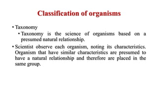 Classification of organisms
• Taxonomy
• Taxonomy is the science of organisms based on a
presumed natural relationship.
• Scientist observe each organism, noting its characteristics.
Organism that have similar characteristics are presumed to
have a natural relationship and therefore are placed in the
same group.
 