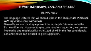 IF WITH IMPERATIVE, CAN, AND SHOULD
The language features that we should learn in this chapter are if-clauses
with imperative, can, and should.
Generally, we use If+ simple present tense, simple future tense in the
first conditionals. However, to give command or suggestion, we can use
imperative and modal auxiliaries instead of will in the first conditionals.
Can and should can be used to give suggestion.
LKS UNIT 2 Page.15
 