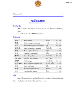 ตํารับยาบํารุง: กุยผีทัง 79
กุยผีทัง(归脾汤)
ตําราตนตํารับ
济生方 จี้เซิงฟาง (Prescriptions for Succouring the Sick หรือ Recipes for Saving
Lives)1
« ค.ศ.1253 Yan Yonghe (严用和 เอี๋ยนยงเหอ) »2
สวนประกอบ
人参 Radix Ginseng เหรินเซิน 15 กรัม
黄芪 Radix Astragali Membranacei หวงฉี 30 กรัม
白术 Rhizoma Atractylodis Macrocephalae ไปจู 30 กรัม
甘草 (炙) Radix Glycyrrhizae Praeparata กันเฉา (จื้อ) 8 กรัม
当归 Radix Angelicae Sinensis ตังกุย 3 กรัม
茯神 Poria cum Ligno Hospite ฝูเสิน 30 กรัม
酸枣仁
(炒, 去壳)
Semen Ziziphi Spinosae
(stir-fried, shell removed)
ซวนเจาเหริน
(เฉา, ชฺวี่เคอ)
30 กรัม
龙眼肉 Arillus Longan หลงเหยี่ยนโรว 30 กรัม
远志 (蜜炙) Radix Polygalae (honey-parched) หยวนจื้อ (มี่จื้อ) 3 กรัม
木香 Radix Aucklandiae มูเซียง 15 กรัม
生姜 Rhizoma Zingiberis Recens เซิงเจียง 6 กรัม
大枣 Fructus Ziziphi Jujubae ตาเจา 3 ผล
วิธีใช
ตมเอาน้ําดื่ม หรือทําเปนยาลูกกลอนน้ําผึ้ง โดยเพิ่มปริมาณของตัวยาตามสัดสวนขางตน ขนาด
เม็ดละ 9 กรัม รับประทานเวลาทองวาง ครั้งละ 1 เม็ด วันละ 3 ครั้ง1
Page 102
 
