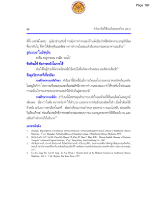 ตํารับยาจีนที่ใชบอยในประเทศไทย เลม 2
84
ดีขึ้น และจิตใจสงบ มูเซียงชวยปรับชี่ กระตุนการทํางานของมามเพื่อปองกันชี่ติดขัดจากยาบํารุงชี่เลือด
ที่มากเกินไป ซึ่งทําใหเลือดขนและขัดขวางการทํางานในระบบลําเลียงของกระเพาะอาหารและมาม1,3
รูปแบบยาในปจจุบัน
ยาตม ยาลูกกลอน ยาเม็ด ยาน้ํา4
ขอหามใช ขอควรระวังในการใช
หามใชในผูปวยที่มีความรอนหรือไขหลบในซึ่งเกิดจากอินพรอง และชีพจรเตนเร็ว1,3
ขอมูลวิชาการที่เกี่ยวของ
การศึกษาทางเภสัชวิทยา: ตํารับยานี้มีฤทธิ์ยับยั้งการเกิดแผลในกระเพาะอาหารชนิดเฉียบพลัน
ในหนูถีบจักร โดยการปรับสมดุลและเพิ่มประสิทธิภาพการทํางานของสมอง ทําใหการขับน้ํายอยและ
การเคลื่อนไหวของกระเพาะอาหารและลําไสกลับคืนสูสภาพปกติ4
การศึกษาทางคลินิก: ตํารับยานี้มีสรรพคุณรักษาระบบหัวใจและมามที่มีชี่และเลือดไมสมบูรณ
เพียงพอ มีอาการใจสั่น หยางพรองทําใหเทาบวม บรรเทาอาการตับอักเสบชนิดเรื้อรัง เปนจ้ําเลือดใต
ผิวหนัง ระงับอาการตกเลือดในสตรี ประจําเดือนมากอนกําหนด บรรเทาอาการนอนไมหลับ ออนเพลีย
วิงเวียนศีรษะ4
ชวยเพิ่มประสิทธิภาพการทํางานของระบบการเผาผลาญสารอาหารใหเปนพลังงาน และ
เสริมสรางรางกายใหแข็งแรง1,3
เอกสารอางอิง
1. Zhang E. Prescriptions of Traditional Chinese Medicine: A Practical English-Chinese Library of Traditional Chinese
Medicine. 6th
ed. Shanghai: Publishing House of Shanghai College of Traditional Chinese Medicine, 1999.
2. Ou M, Lu X, Li Y, Lai SL, Chen XQ, Huang YZ, Chen JF, Shen C, Zhen WW. Chinese-English Glossary of Common
Terms in Traditional Chinese Medicine. 1st
ed. Hong Kong: Joint Publishing Co., 1982.
3. จรัส ตั้งอรามวงศ,วราภรณ ตั้งอรามวงศ,ธีรวัฒน ตั้งอรามวงศ. ตํารับยากุยผีทัง. [เอกสารแปลเพื่อการจัดทําฐานขอมูลยาสมุนไพรจีน].
นนทบุรี: สถาบันการแพทยไทย-จีน เอเชียตะวันออกเฉียงใต กรมพัฒนาการแพทยแผนไทยและการแพทยทางเลือก กระทรวงสาธารณสุข,
2551.
4. Liu JG, Jiang JM. Gui Pi Tang. In: Xia M (ed.). Modern Study of the Medical Formulae in Traditional Chinese
Medicine. Vol. 1. 1st
ed. Beijing: Xue Yuan Press, 1997.
Page 107
 
