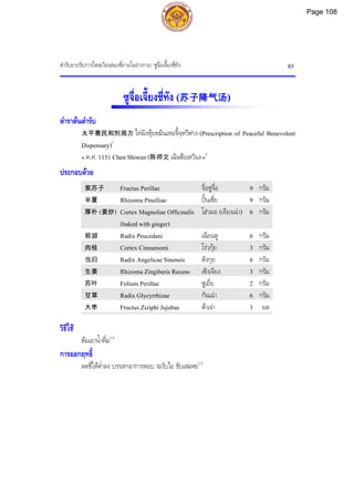 ตํารับยาปรับการไหลเวียนของชี่ภายในรางกาย: ซูจื่อเจี้ยงชี่ทัง 85
ซูจื่อเจี้ยงชี่ทัง (苏子降气汤)
ตําราตนตํารับ
太平惠民和剂局方 ไทผิงหุยหมินเหอจี้จฺหวีฟาง (Prescription of Peaceful Benevolent
Dispensary)1
« ค.ศ. 1151 Chen Shiwen (陈师文 เฉินซือเหวิน)»2
ประกอบดวย
紫苏子 Fructus Perillae จื่อซูจื่อ 9 กรัม
半夏 Rhizoma Pinelliae ปนเซี่ย 9 กรัม
厚朴 (姜炒) Cortex Magnoliae Officinalis
(baked with ginger)
โฮวผอ (เจียงเฉา) 6 กรัม
前胡 Radix Peucedani เฉียนหู 6 กรัม
肉桂 Cortex Cinnamomi โรวกุย 3 กรัม
当归 Radix Angelicae Sinensis ตังกุย 6 กรัม
生姜 Rhizoma Zingiberis Recens เซิงเจียง 3 กรัม
苏叶 Folium Perillae ซูเยี่ย 2 กรัม
甘草 Radix Glycyrrhizae กันเฉา 6 กรัม
大枣 Fructus Ziziphi Jujubae ตาเจา 3 ผล
วิธีใช
ตมเอาน้ําดื่ม1,3
การออกฤทธิ์
ลดชี่ใหต่ําลง บรรเทาอาการหอบ ระงับไอ ขับเสมหะ1,3
Page 108
 