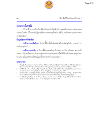 ตํารับยาจีนที่ใชบอยในประเทศไทย เลม 2
90
ขอควรระวังในการใช
ตํารับยานี้ประกอบดวยตัวยาที่มีฤทธิ์อุนแหงเปนหลัก มีสรรพคุณขับความแกรงสวนบนของ
รางกายเปนหลัก จึงไมเหมาะกับผูปวยที่มีอาการปอดและไตพรอง หรือไอ เหนื่อยหอบ เสมหะมากจาก
ภาวะปอดรอน1,3
ขอมูลวิชาการที่เกี่ยวของ
การศึกษาทางเภสัชวิทยา: ตํารับยานี้มีฤทธิ์ระงับไอและตานอักเสบในหนูถีบจักร บรรเทาอาการ
หอบในหนูตะเภา4
การศึกษาทางคลินิก: ตํารับยานี้มีสรรพคุณเปนยาขับเสมหะ ระงับไอ ระงับหอบ นอกจากนี้
ยังพบวา ตํารับยานี้สามารถปรับสมรรถนะการทํางานของตอมหมวกไตใหดีขึ้น เพิ่มระบบการหมุนเวียน
ของเลือด เพิ่มภูมิตานทานใหกับผูปวยที่มีอาการกลัวความหนาวเย็น1,3,4
เอกสารอางอิง
1. Zhang E. Prescriptions of Traditional Chinese Medicine: A Practical English-Chinese Library of Traditional Chinese
Medicine. 6th
ed. Shanghai: Publishing House of Shanghai College of Traditional Chinese Medicine, 1999.
2. Ou M, Lu X, Li Y, Lai SL, Chen XQ, Huang YZ, Chen JF, Shen C, Zhen WW. Chinese-English Glossary of Common
Terms in Traditional Chinese Medicine. 1st
ed. Hong Kong: Joint Publishing Co., 1982.
3. สวาง กอแสงเรือง. ตํารับยาซูจื่อเจี้ยงชี่ทัง. [เอกสารแปลเพื่อการจัดทําฐานขอมูลยาสมุนไพรจีน]. นนทบุรี: สถาบันการแพทย
ไทย-จีน เอเชียตะวันออกเฉียงใต กรมพัฒนาการแพทยแผนไทยและการแพทยทางเลือก กระทรวงสาธารณสุข, 2550.
4. Fan YP, Zhang Q, Wang X. Su Zi Jiang Qi Tang. In: Xia M (ed.). Modern Study of the Medical Formulae in
Traditional Chinese Medicine. Vol. 1. 1st
ed. Beijing: Xue Yuan Press, 1997.
Page 113
 