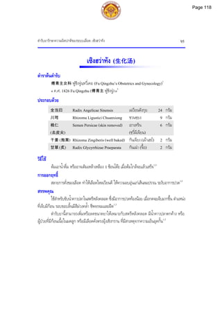 ตํารับยารักษาความผิดปกติของระบบเลือด: เซิงฮวาทัง 95
เซิงฮวาทัง (生化汤)
ตําราตนตํารับ
傅青主女科 ฟูชิงจูนฺหวี่เคอ (Fu Qingzhu’s Obstetrics and Gynecology)1
« ค.ศ. 1826 Fu Qingzhu (傅青主 ฟูชิงจู)»2
ประกอบดวย
全当归 Radix Angelicae Sinensis เฉวียนตังกุย 24 กรัม
川芎 Rhizoma Ligustici Chuanxiong ชวนซฺยง 9 กรัม
桃仁
(去皮尖)
Semen Persicae (skin removed) เถาเหริน
(ชฺวี่ผีเจียน)
6 กรัม
干姜 (炮黑) Rhizoma Zingiberis (well baked) กันเจียง (เผาเฮย) 2 กรัม
甘草 (炙) Radix Glycyrrhizae Praeparata กันเฉา (จื้อ) 2 กรัม
วิธีใช
ตมเอาน้ําดื่ม หรืออาจเติมเหลาเหลือง 1 ชอนโตะ เมื่อตมใกลจะแลวเสร็จ1,3
การออกฤทธิ์
สลายการคั่งของเลือด ทําใหเลือดไหลเวียนดี ใหความอบอุนแกเสนลมปราณ ระงับอาการปวด1,3
สรรพคุณ
ใชสําหรับขับน้ําคาวปลาในสตรีหลังคลอด ซึ่งมีอาการปวดทองนอย เมื่อกดจะเจ็บมากขึ้น ตําแหนง
ที่เจ็บมีกอน รอบขอบลิ้นมีสีมวงคล้ํา ชีพจรจมและฝด1,3
ตํารับยานี้สามารถเพิ่มหรือลดขนาดยาใหเหมาะกับสตรีหลังคลอด มีน้ําคาวปลาตกคาง หรือ
ผูปวยที่มีกอนเนื้อในมดลูก หรือมีเลือดคั่งตรงอุงเชิงกราน ที่มีสาเหตุจากความเย็นอุดกั้น1,3
Page 118
 