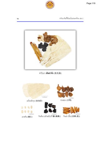 ตํารับยาจีนที่ใชบอยในประเทศไทย เลม 2
96
ตํารับยา เซิงฮวาทัง (生化汤)
5 เซนติเมตร
2 เซนติเมตร
2 เซนติเมตร 2 เซนติเมตร
2 เซนติเมตร
เฉวียนตังกุย (全当归) ชวนซฺยง (川芎)
เถาเหริน (桃仁) กันเจียง (เผาเฮย) [干姜 (炮黑)] กันเฉา (จื้อ) [甘草 (炙)]
Page 119
 
