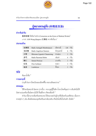 ตํารับยารักษาความผิดปกติของระบบเลือด: ปูหยางหวนอูทัง 99
ปูหยางหวนอูทัง (补阳还五汤)
ตําราตนตํารับ
医林改错 อีหลินกายชวอ (Correction on the Errors of Medical Works)1
« ค.ศ. 1830 Wang Qingren (王清任 หวางชิงเริ่น) »2
ประกอบดวย
生黄芪 Radix Astragali Membranacei เซิงหวงฉี 120 กรัม
当归尾 Radix Angelicae Sinensis ตังกุยเหวย 6 กรัม
川芎 Rhizoma Ligustici Chuanxiong ชวนซฺยง 3 กรัม
赤芍 Radix Paeoniae Rubra เชอเสา 6 กรัม
桃仁 Semen Persicae เถาเหริน 3 กรัม
红花 Flos Carthami หงฮวา 3 กรัม
地龙 Lumbricus ตี้หลง 3 กรัม
วิธีใช
ตมเอาน้ําดื่ม1,3
การออกฤทธิ์
บํารุงชี่ ชวยการไหลเวียนของเลือดดีขึ้น ทะลวงเสนลมปราณ1,3
สรรพคุณ
ใชรักษาอัมพฤกษ อัมพาต ปากเบี้ยว ตาเข พูดอูอี้ไมชัด น้ําลายไหลที่มุมปาก ขาลีบเดินไมได
ปสสาวะบอยหรือกลั้นปสสาวะไมได ลิ้นมีฝาขาว ชีพจรเชื่องชา1,3
ตํารับยานี้สามารถเพิ่มหรือลดขนาดยาใหเหมาะสมกับผูปวยที่มีเลือดคั่งและชี่พรอง เนื่องจาก
สาเหตุตาง ๆ เชน เสนเลือดสมองอุดตันหรือแตกเฉียบพลัน หรือเปนโปลิโอในวัยเด็ก เปนตน1,3
Page 122
 