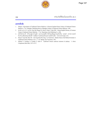 ตํารับยาจีนที่ใชบอยในประเทศไทย เลม 2
104
เอกสารอางอิง
1. Zhang E. Prescriptions of Traditional Chinese Medicine: A Practical English-Chinese Library of Traditional Chinese
Medicine. 6th
ed. Shanghai: Publishing House of Shanghai College of Traditional Chinese Medicine, 1999.
2. Ou M, Lu X, Li Y, Lai SL, Chen XQ, Huang YZ, Chen JF, Shen C, Zhen WW. Chinese-English Glossary of Common
Terms in Traditional Chinese Medicine. 1st
ed. Hong Kong: Joint Publishing Co., 1982.
3. จรัส ตั้งอรามวงศ. ตํารับยาปูหยางหวนอูทัง. [เอกสารแปลเพื่อการจัดทําฐานขอมูลยาสมุนไพรจีน]. นนทบุรี: สถาบันการแพทย
ไทย-จีน เอเชียตะวันออกเฉียงใต กรมพัฒนาการแพทยแผนไทยและการแพทยทางเลือก กระทรวงสาธารณสุข, 2551.
4. Peng K, Yuan XQ, Zhao XX. Bu Yang Huan Wu Tang. In: Xia M (ed.). Modern Study of the Medical Formulae in
Traditional Chinese Medicine. Vol. 2. 1st
ed. Beijing: Xue Yuan Press, 1997.
5. Hijikata Y, Yasuhara A, Yoshida Y, Sento S. Traditional Chinese medicine treatment of epilepsy. J. Altern
Complement Med 2006, 12(7): 673-7.
Page 127
 