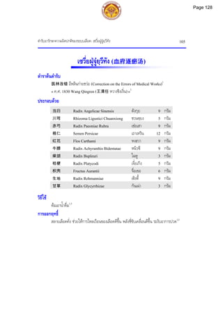 ตํารับยารักษาความผิดปกติของระบบเลือด: เซวี่ยฝูจูยฺวีทัง 105
เซวี่ยฝูจูยฺวีทัง (血府逐瘀汤)
ตําราตนตํารับ
医林改错 อีหลินกายชวอ (Correction on the Errors of Medical Works)1
« ค.ศ. 1830 Wang Qingren (王清任 หวางชิงเริ่น)»2
ประกอบดวย
当归 Radix Angelicae Sinensis ตังกุย 9 กรัม
川芎 Rhizoma Ligustici Chuanxiong ชวนซฺยง 5 กรัม
赤芍 Radix Paeoniae Rubra เชอเสา 9 กรัม
桃仁 Semen Persicae เถาเหริน 12 กรัม
红花 Flos Carthami หงฮวา 9 กรัม
牛膝 Radix Achyranthis Bidentatae หนิวซี 9 กรัม
柴胡 Radix Bupleuri ไฉหู 3 กรัม
桔梗 Radix Platycodi เจี๋ยเกิง 5 กรัม
枳壳 Fructus Aurantii จื่อเขอ 6 กรัม
生地 Radix Rehmanniae เซิงตี้ 9 กรัม
甘草 Radix Glycyrrhizae กันเฉา 3 กรัม
วิธีใช
ตมเอาน้ําดื่ม1,3
การออกฤทธิ์
สลายเลือดคั่ง ชวยใหการไหลเวียนของเลือดดีขึ้น พลังชี่ขับเคลื่อนดีขึ้น ระงับอาการปวด1,3
Page 128
 