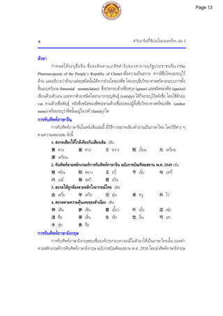ตํารับยาจีนที่ใชบอยในประเทศไทย เลม 2
ซ
ตัวยา
กําหนดใหระบุชื่อจีน ชื่อละตินตามเภสัชตํารับของสาธารณรัฐประชาชนจีน (The
Pharmacopoeia of the People’s Republic of China) เพื่อความเปนสากล หากมีชื่อไทยจะระบุไว
ดวย และอธิบายวาตัวยาแตละชนิดนั้นไดจากสวนใดของพืช โดยระบุชื่อวิทยาศาสตรตามระบบการตั้ง
ชื่อแบบทวินาม (binomial nomenclature) ซึ่งประกอบดวยชื่อสกุล (genus) และชนิดของพืช (species)
เขียนดวยตัวเอน และหากตัวยาชนิดใดสามารถระบุพันธุ (variety) ไดก็จะระบุไวหลังชื่อ โดยใชตัวยอ
var. ตามดวยชื่อพันธุ หลังชื่อชนิดของพืชจะตามดวยชื่อยอของผูตั้งชื่อวิทยาศาสตรของพืช (author
name) พรอมระบุวาพืชนั้นอยูในวงศ (family) ใด
การทับศัพทภาษาจีน
การทับศัพทภาษาจีนในหนังสือเลมนี้ มีวิธีการสะกดเสียงคําอานเปนภาษาไทย โดยวิธีตาง ๆ
ตามความเหมาะสม ดังนี้
1. สะกดเสียงใหใกลเคียงกับเสียงเดิม เชน
黄 หวง 皇 หวง 王 หวาง 院 เวี่ยน 元 เหวียน
源 เหวียน
2. ทับศัพทตามหลักเกณฑการทับศัพทภาษาจีน ฉบับราชบัณฑิตยสถาน พ.ศ. 2549 เชน
银 หยิน 阳 หยาง 玉 ยฺวี่ 节 เจี๋ย 与 ยฺหวี่
内 เนย 局 จฺหวี 君 จฺวิน
3. สะกดใหถูกตองตามหลักไวยากรณไทย เชน
血 เซวี่ย 学 เสวีย 论 ลุน 吴 หวู 外 ไว
4. สะกดตามความคุนเคยของสําเนียง เชน
神 เสิน 参 เซิน 要 เอี้ยว 叶 เยี่ย 涩 เซอ
湿 ซือ 肾 เซิ่น 生 เซิง 饮 อิ่น 芍 เสา
水 สุย 食 สือ
การทับศัพทภาษาอังกฤษ
การทับศัพทภาษาอังกฤษของชื่อองคประกอบทางเคมีในตัวยาใหเปนภาษาไทยนั้น ถอดคํา
ตามหลักเกณฑการทับศัพทภาษาอังกฤษ ฉบับราชบัณฑิตยสถาน พ.ศ. 2535 โดยนําศัพทภาษาอังกฤษ
Page 13
 