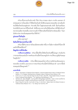 ตํารับยาจีนที่ใชบอยในประเทศไทย เลม 2
110
ตํารับยานี้ประกอบดวยตัวยาหลัก ไดแก ตังกุย ชวนซฺยง เชอเสา เถาเหริน และหงฮวา มี
สรรพคุณสลายการคั่งของเลือด ทําใหเลือดไหลเวียนดี หนิวซีชวยทะลุทะลวงหลอดเลือด สลายเลือดคั่ง
ชวยใหเลือดไหลเวียนลงสูสวนลาง ตัวยาเสริม ไดแก ไฉหูชวยผอนคลายตับ ปรับชี่ เจี๋ยเกิงและจื่อเขอ
ชวยเปดชี่บริเวณทรวงอกใหไหลเวียนดี เซิงตี้ชวยระบายความรอนใหเลือดเย็นลง เมื่อใชคูกับตังกุยก็
สามารถบํารุงเลือด ชวยหลอลื่น บรรเทาความแหง ทําใหสลายเลือดคั่งโดยไมทําลายอินของเลือด กันเฉา
เปนตัวยานําพา ชวยปรับสมดุลของตํารับยาใหเขากัน1,3
รูปแบบยาในปจจุบัน
ยาตม ยาลูกกลอน4
ขอหามใช ขอควรระวังในการใช
ตํารับยานี้มีตัวยาสลายการคั่งของเลือดหลายชนิด ดังนั้น หากไมมีอาการเลือดคั่งก็ไมควรใช
และหามใชในสตรีมีครรภ1,3
ขอมูลวิชาการที่เกี่ยวของ
การศึกษาทางเภสัชวิทยา: ตํารับยานี้มีฤทธิ์ชวยใหเลือดไหลเวียนดีขึ้นในหนูขาว ชวยปองกัน
การขาดออกซิเจนและยับยั้งการหดตัวของกลามเนื้อหัวใจของหนูถีบจักร ชวยใหระบบภูมิคุมกันสมดุล
ในหนูถีบจักร4
การศึกษาทางคลินิก: ตํารับยานี้มีสรรพคุณเดนในการตานการแข็งตัวของเลือดและขยาย
หลอดเลือด สงบจิตใจ และบรรเทาอาการหดเกร็งของกลามเนื้อหัวใจไดเปนอยางดี นอกจากนี้ยังมี
สรรพคุณชวยใหมดลูกหดตัว1,3,4
เอกสารอางอิง
1. Zhang E. Prescriptions of Traditional Chinese Medicine: A Practical English-Chinese Library of Traditional Chinese
Medicine. 6th
ed. Shanghai: Publishing House of Shanghai College of Traditional Chinese Medicine, 1999.
2. Ou M, Lu X, Li Y, Lai SL, Chen XQ, Huang YZ, Chen JF, Shen C, Zhen WW. Chinese-English Glossary of Common
Terms in Traditional Chinese Medicine. 1st
ed. Hong Kong: Joint Publishing Co., 1982.
3. จรัส ตั้งอรามวงศ. ตํารับยาเซวี่ยฝูจูวีทัง. [เอกสารแปลเพื่อการจัดทําฐานขอมูลยาสมุนไพรจีน]. นนทบุรี: สถาบันการแพทยไทย-จีน
เอเชียตะวันออกเฉียงใต กรมพัฒนาการแพทยแผนไทยและการแพทยทางเลือก กระทรวงสาธารณสุข, 2551.
4. Peng K, Wang XD, Yuan XQ. Xue Fu Zhu Yu Tang. In: Xia M (ed.). Modern Study of the Medical Formulae in
Traditional Chinese Medicine. Vol. 2. 1st
ed. Beijing: Xue Yuan Press, 1997.
Page 133
 