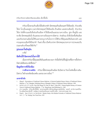 ตํารับยารักษาความผิดปกติของระบบเลือด: เสี่ยวจี๋อิ๋นจื่อ 115
ตํารับยานี้ประกอบดวยเสี่ยวจี๋เปนตัวยาหลัก มีสรรพคุณหามเลือดและทําใหเลือดเย็น ตัวยาเสริม
ไดแก โอวเจี๋ยและผูหวง (เฉา) มีสรรพคุณทําใหเลือดเย็น หามเลือด และสลายเลือดคั่ง ตัวยาชวย
ไดแก เซิงตี้หวงและจือจื่อชวยหามเลือด ทําใหเลือดเย็นและระบายความรอน มูทง ตั้นจูเยี่ย และ
หฺวาสือ มีสรรพคุณขับนิ่ว ขับและระบายความรอนออกทางปสสาวะ สวนตังกุย (จิ่วสี่) มีฤทธิ์เสริมเลือด
และปรับประสานเลือดไมใหรับผลกระทบมากเกินไปจากการใชตัวยาที่มีคุณสมบัติเย็นหลายตัว และ
ควบคุมระบบเลือดใหเปนปกติ กันเฉา (จื้อ) เปนตัวยานําพา มีสรรพคุณบรรเทาอาการปวดและปรับ
ประสานตัวยาทั้งหมดใหเขากัน1,3
รูปแบบยาในปจจุบัน
ยาตม4
ขอหามใช ขอควรระวังในการใช
เนื่องจากตํารับยานี้มีคุณสมบัติเย็นและขับระบายมาก ดังนั้นจึงหามใชในผูปวยที่มีอาการเรื้อรังจาก
ปสสาวะมีเลือดปน พลังชี่พรอง1,3
ขอมูลวิชาการที่เกี่ยวของ
การศึกษาทางคลินิก: ตํารับยานี้มีสรรพคุณหามเลือด ขับปสสาวะ รักษาโรคติดเชื้อทางเดิน-
ปสสาวะ ไตอักเสบชนิดเฉียบพลัน และระบายความรอน1,3,4
เอกสารอางอิง
1. Zhang E. Prescriptions of Traditional Chinese Medicine: A Practical English-Chinese Library of Traditional Chinese
Medicine. 6th
ed. Shanghai: Publishing House of Shanghai College of Traditional Chinese Medicine, 1999.
2. Ou M, Lu X, Li Y, Lai SL, Chen XQ, Huang YZ, Chen JF, Shen C, Zhen WW. Chinese-English Glossary of Common
Terms in Traditional Chinese Medicine. 1st
ed. Hong Kong: Joint Publishing Co., 1982.
3. สวาง กอแสงเรือง. ตํารับยาเสี่ยวจี๋อิ๋นจื่อ. [เอกสารแปลเพื่อการจัดทําฐานขอมูลยาสมุนไพรจีน]. นนทบุรี: สถาบันการแพทยไทย-
จีน เอเชียตะวันออกเฉียงใต กรมพัฒนาการแพทยแผนไทยและการแพทยทางเลือก กระทรวงสาธารณสุข, 2551.
4. Peng K. Xiao Ji Yin Zi. In: Xia M (ed.). Modern Study of the Medical Formulae in Traditional Chinese Medicine.
Vol. . 2. 1st
ed. Beijing: Xue Yuan Press, 1997.
Page 138
 