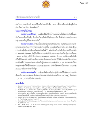 ตํารับยาใหความอบอุนภายในรางกาย: ซื่อหนี้ทัง 119
เวลารับประทานตํารับยานี้ ควรรอใหยาเย็นกอนแลวจึงดื่ม นอกจากนี้ในการตมยาตองตมฟูจื่อกอน
ตัวยาอื่น ๆ ในตํารับยา เพื่อลดพิษยา1,3
ขอมูลวิชาการที่เกี่ยวของ
การศึกษาทางเภสัชวิทยา: ยาตมมีฤทธิ์ชวยใหการทํางานของกลามเนื้อหัวใจกระตายดีขึ้นและ
ปองกันหลอดเลือดหัวใจตีบ มีฤทธิ์ลดปริมาณวิตามินซีในตอมหมวกไต ตานอักเสบ และระงับปวดใน
หนูขาว และเสริมภูมิตานทานในกระตาย4
การศึกษาทางคลินิก: ตํารับยานี้สามารถกระตุนประสาทสวนกลาง สงเสริมระบบพลังงานการ-
เผาผลาญ ยกระดับกลไกการทํางานของรางกายใหดีขึ้น ลดและปองกันอาการช็อค บํารุงหัวใจ รักษา
อาการกลามเนื้อหัวใจตายเฉียบพลัน และถายเปนน้ํา1,3,4
เมื่อเปรียบเทียบประสิทธิภาพของตํารับยานี้กับ
ยา isosorbide dinitrate ในผูปวยที่มีอาการปวดเคนหัวใจ 63 ราย และจัดอยูในกลุมอาการเย็นและ
ขาดหยาง พบวาผูปวยที่ใชตํารับยานี้และยา isosorbide dinitrate มีอาการทางคลินิกและคลื่นไฟฟา
หัวใจดีขึ้นไมตางกัน แตตํารับยานี้ลดการใชออกซิเจนของกลามเนื้อหัวใจไดดีกวาและชวยใหการทํางาน
ของหัวใจดีขึ้น5
นอกจากนี้ จากการศึกษาในผูปวยที่มีอาการปวดเคนหัวใจ 88 ราย พบวาตํารับยานี้ชวย
เพิ่มคุณภาพชีวิตใหดีขึ้นไดดีกวายา isosorbide dinitrate และการใชตํารับยานี้รวมกับยา isosorbide
dinitrate จะใหผลการรักษาที่ดีที่สุด6
การศึกษาความปลอดภัย: การศึกษาพิษเฉียบพลันในหนูถีบจักรโดยใหยาตมทางปากและฉีด
เขาชองทอง พบวาขนาดของยาตมเทียบเทาผงยาที่ทําใหหนูถีบจักรตายรอยละ 50 (LD50) มีคาเทากับ
71.78 และ 5.82 กรัม/กิโลกรัม ตามลําดับ4
เอกสารอางอิง
1. Zhang E. Prescriptions of Traditional Chinese Medicine: A Practical English-Chinese Library of Traditional Chinese
Medicine. 6th
ed. Shanghai: Publishing House of Shanghai College of Traditional Chinese Medicine, 1999.
2. Ou M, Lu X, Li Y, Lai SL, Chen XQ, Huang YZ, Chen JF, Shen C, Zhen WW. Chinese-English Glossary of
Common Terms in Traditional Chinese Medicine. 1st
ed. Hong Kong: Joint Publishing Co., 1982.
3. สวาง กอแสงเรือง. ตํารับยาซื่อหนี้ทัง. [เอกสารแปลเพื่อการจัดทําฐานขอมูลยาสมุนไพรจีน]. นนทบุรี: สถาบันการแพทยไทย-จีน
เอเชียตะวันออกเฉียงใต กรมพัฒนาการแพทยแผนไทยและการแพทยทางเลือก กระทรวงสาธารณสุข, 2551.
4. Ou YJJ. Si Ni Tang. In: Xia M (ed.). Modern Study of the Medical Formulae in Traditional Chinese Medicine. Vol.
1. 1st
ed. Beijing: Xue Yuan Press, 1997.
5. Jin M, Qin J, Wu W. Clinical study on "sini" decoction in treating stenocardia for coronary heart disease. Zhong Yao
Cai 2003; 26(1): 71-3.
6. Qin J, Wu W, Zhang J, Jin M, Wu G, Liu H. Living quality change of sini decoction in treating angina pectoris.
Zhong Yao Cai 2004; 27(5): 385-7.
Page 142
 