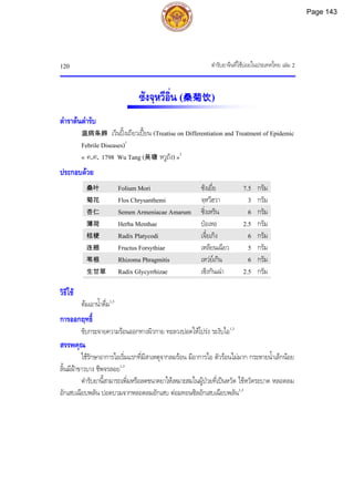 ตํารับยาจีนที่ใชบอยในประเทศไทย เลม 2
120
ซังจฺหวีอิ่น (桑菊饮)
ตําราตนตํารับ
温病条辨 เวินปงเถียวเปยน (Treatise on Differentiation and Treatment of Epidemic
Febrile Diseases)1
« ค.ศ. 1798 Wu Tang (吴瑭 หวูถัง) »2
ประกอบดวย
桑叶 Folium Mori ซังเยี่ย 7.5 กรัม
菊花 Flos Chrysanthemi จฺหวีฮวา 3 กรัม
杏仁 Semen Armeniacae Amarum ซิ่งเหริน 6 กรัม
薄荷 Herba Menthae ปอเหอ 2.5 กรัม
桔梗 Radix Platycodi เจี๋ยเกิง 6 กรัม
连翘 Fructus Forsythiae เหลียนเฉียว 5 กรัม
苇根 Rhizoma Phragmitis เหวยเกิน 6 กรัม
生甘草 Radix Glycyrrhizae เซิงกันเฉา 2.5 กรัม
วิธีใช
ตมเอาน้ําดื่ม1,3
การออกฤทธิ์
ขับกระจายความรอนออกทางผิวกาย ทะลวงปอดใหโปรง ระงับไอ1,3
สรรพคุณ
ใชรักษาอาการไอเริ่มแรกที่มีสาเหตุจากลมรอน มีอาการไอ ตัวรอนไมมาก กระหายน้ําเล็กนอย
ลิ้นมีฝาขาวบาง ชีพจรลอย1,3
ตํารับยานี้สามารถเพิ่มหรือลดขนาดยาใหเหมาะสมในผูปวยที่เปนหวัด ไขหวัดระบาด หลอดลม
อักเสบเฉียบพลัน ปอดบวมจากหลอดลมอักเสบ ตอมทอนซิลอักเสบเฉียบพลัน1,3
Page 143
 