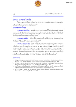 ตํารับยาจีนที่ใชบอยในประเทศไทย เลม 2
130
ขอหามใช ขอควรระวังในการใช
ไมควรใชตํารับยานี้ในผูปวยที่มีอาการจากรางกายกระทบลมเย็นภายนอก หากเตรียมเปน
ยาตมไมควรตมนาน เพราะจะทําใหฤทธิ์ยาลดลง1,3
ขอมูลวิชาการที่เกี่ยวของ
การศึกษาทางเภสัชวิทยา: ยาตมมีฤทธิ์ระบายความรอนลดไขในกระตายและหนูขาว ยาตม
ยาชง และยาเม็ด มีฤทธิ์ตานอักเสบในหนูขาวและหนูถีบจักร ระงับปวดในหนูถีบจักร ยาเม็ดมีฤทธิ์
ตานเชื้อจุลินทรียในหลอดทดลองและในหนูถีบจักร1,3,4
การศึกษาทางคลินิก: ตํารับยานี้มีสรรพคุณขับเหงื่อ ลดไข ระงับปวด ขับเสมหะ ระงับไอ
ตานเชื้อแบคทีเรียและเชื้อไวรัส และชวยลดการอักเสบ1,3,4
การศึกษาความปลอดภัย: เมื่อฉีดยาน้ําอิ๋นเฉียวสานเขาหลอดเลือดดําหนูถีบจักร พบวาขนาด
ยาน้ําเทียบเทาผงยาที่ทําใหหนูถีบจักรตายรอยละ 50 (LD50) มีคาเทากับ 4.8 กรัม/กิโลกรัม หากให
ทางปากหนูถีบจักร พบวาขนาดยาน้ําเทียบเทาผงยา 27.5 กรัม/กิโลกรัม ไมทําใหเกิดความผิดปกติใด ๆ
นอกจากนี้ เมื่อใหยาเม็ด ยาชง และยาตมทางปากหนูถีบจักร พบวาขนาดยาเทียบเทาผงยาที่ทําให
หนูถีบจักรตายรอยละ 50 (LD50) มีคาเทากับ 75, 30 และ 100 กรัม/กิโลกรัม ตามลําดับ4
เอกสารอางอิง
1. Zhang E. Prescriptions of Traditional Chinese Medicine: A Practical English-Chinese Library of Traditional Chinese
Medicine. 6th
ed. Shanghai: Publishing House of Shanghai College of Traditional Chinese Medicine, 1999.
2. Ou M, Lu X, Li Y, Lai SL, Chen XQ, Huang YZ, Chen JF, Shen C, Zhen WW. Chinese-English Glossary of Common
Terms in Traditional Chinese Medicine. 1st
ed. Hong Kong: Joint Publishing Co., 1982.
3. จรัส ตั้งอรามวงศ. ตํารับยาอิ๋นเฉียวสาน. [เอกสารแปลเพื่อการจัดทําฐานขอมูลยาสมุนไพรจีน]. นนทบุรี: สถาบันการแพทยไทย-จีน
เอเชียตะวันออกเฉียงใต กรมพัฒนาการแพทยแผนไทยและการแพทยทางเลือก กระทรวงสาธารณสุข, 2551.
4. Qu YH, Yuan ZY. Yin Qiao San. In: Xia M (ed.). Modern Study of the Medical Formulae in Traditional Chinese
Medicine. Vol. 1. 1st
ed. Beijing: Xue Yuan Press, 1997.
Page 153
 