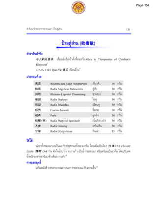ตํารับยารักษาอาการภายนอก: ปายตูสาน 131
ปายตูสาน (败毒散)
ตําราตนตํารับ
小儿药证直诀 เสี่ยวเออรเหยาเจิ้งจื๋อจฺเหวีย (Key to Therapeutics of Children’s
Diseases)1
« ค.ศ. 1114 Qian Yi (钱乙 เฉียนอี่) »2
ประกอบดวย
羌活 Rhizoma seu Radix Notopterygii เชียงหัว 30 กรัม
独活 Radix Angelicae Pubescentis ตูหัว 30 กรัม
川芎 Rhizoma Ligustici Chuanxiong ชวนซฺยง 30 กรัม
柴胡 Radix Bupleuri ไฉหู 30 กรัม
前胡 Radix Peucedani เฉียนหู 30 กรัม
枳壳 Fructus Aurantii จื่อเขอ 30 กรัม
茯苓 Poria ฝูหลิง 30 กรัม
桔梗 (炒) Radix Platycodi (parched) เจี๋ยเกิง (เฉา) 30 กรัม
人参 Radix Ginseng เหรินเซิน 30 กรัม
甘草 Radix Glycyrrhizae กันเฉา 15 กรัม
วิธีใช
นํายาทั้งหมดมาบดเปนผง รับประทานครั้งละ 6 กรัม โดยเพิ่มเซิงเจียง (生姜) 2-3 แวน และ
ปอเหอ (薄荷) 3-4 กรัม ตมในน้ําประมาณ 1 แกว เปนน้ํากระสายยา หรือเตรียมเปนยาตม โดยปรับลด
น้ําหนักยาจากตํารับยาขางตนลง 5 เทา1,3
การออกฤทธิ์
เสริมพลังชี่ บรรเทาอาการภายนอก กระจายลม ขับความชื้น1,3
Page 154
 